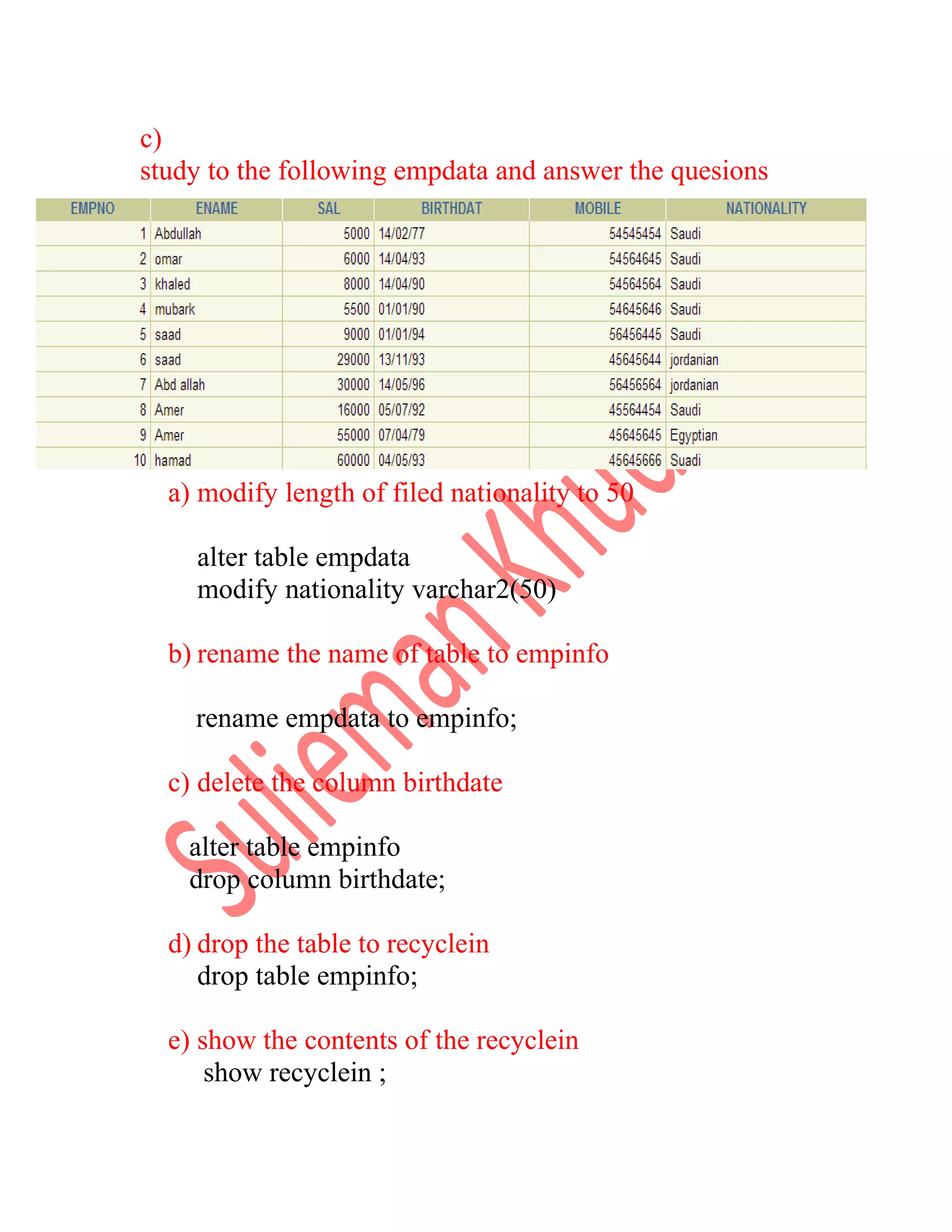 c) study to the following empdata and answer the quesions a) modify length of filed nationality to 50 alter table empdata modify nationality varchar2(50) b) rename the name of table to empinfo rename empdata to empinfo; c) delete the column birthdate alter table empinfo drop column birthdate; d) drop the table to recyclein drop table empinfo; e) show the contents of the recyclein show recyclein ; 