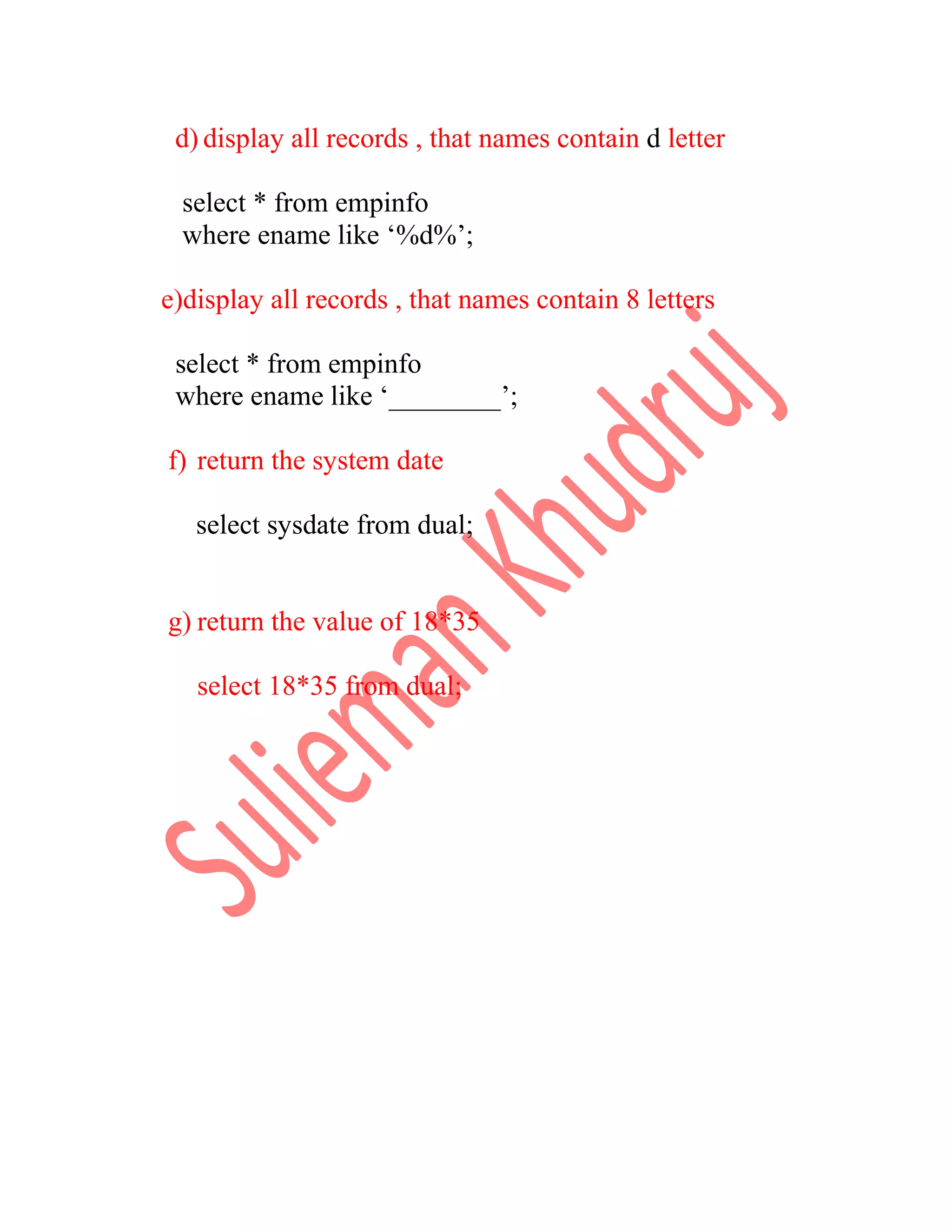 d) display all records , that names contain d letter select * from empinfo where ename like ‘%d%’; e)display all records , that names contain 8 letters select * from empinfo where ename like ‘________’; f) return the system date select sysdate from dual; g) return the value of 18*35 select 18*35 from dual; 