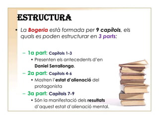 ESTRUCTURALa Bogeriaestà formada per 9capítols, elsquals es poden estructurar en 3parts:1a part: Capítols 1-3Presenten els antecedents d’en Daniel Serrallonga.2a part: Capítols 4-6Mostren l’estat d’alienaciódel protagonista3a part: Capítols 7-9Són la manifestaciódelsresultatsd’aquestestat d’alienació mental.