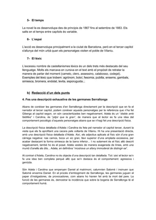 5- El temps
La novel·la es desenvolupa des de principis de 1867 fins al setembre de 1883. Els
salts en el temps entre capítols és variable.
6- L’espai
L'acció es desenvolupa principalment a la ciutat de Barcelona, però en el tercer capítol
s'allunya del món urbà quan els personatges visiten el poble de Vilaniu.
7- El lèxic
L’excessiu nombre de castellanismes lèxics és un dels trets més destacats del seu
llenguatge. Molts els marcava en cursiva en el text amb el propòsit de retratar la
manera de parlar del moment (camelo, clero, assessino, calabosso, codejat).
Exemples del lèxic que trobem: agrònom, botxí, fesomia, pubilla, ensems, gambals,
simiesca, bromera, endolat, levita, esporuguida...

b) Redacció d’un dels punts
4. Fes una descripció exhaustiva de les germanes Serrallonga
Abans de conèixer les germanes d’en Serrallonga directament per la descripció que en fa el
narrador al tercer capítol, podem conèixer aquests personatges per la referència que n’ha fet
Giberga al capítol segon, on són caracteritzades ben negativament. Adela és un “diable amb
faldilles” i Carolina, és “pitjor que la gran”, de manera que el lector es fa una idea del
comportament psicològic d’aquests personatges abans que se n’hagi fet una descripció física.
La descripció física detallada d’Adela i Carolina és feta pel narrador al capítol tercer, durant la
visita que els fa aprofitant una cacera pels voltants de Vilaniu. Hi ha una presentació directa,
amb una descripció física detallada d’Adela. Així, els adjectius aplicats al físic són d’una gran
càrrega negativa: nas camús, boca un xic gran, llavi superior d’una amplada excessiva, per
acabar destacant la forma simiesca de la barra inferior... I no solament és el físic allò descrit
negativament, també ho és el posat. Adela vesteix de manera exagerada de línies, amb una
munió d’anells als dits... Adela, en definitiva “mostrava un afany immoderat de distingir-se”.
Al contrari d’Adela, Carolina no és objecte d’una descripció tan detallada. Tot i així el lector se’n
fa una idea ben completa perquè allò que se’n destaca és el comportament: agressiva i
geniüda.
Són Adela i Carolina que empenyen Daniel al matrimoni, calumnien Salomè i insinuen que
Salomè enverina Daniel. En el procés d’embogiment de Serrallonga, les germanes juguen el
paper d’instigadores, de provocadores, com abans ho havien fet amb la mort del pare. La
funció de les germanes és, demostrar la incidència que sobre la bogeria de Serrallonga té el
comportament humà.

 
