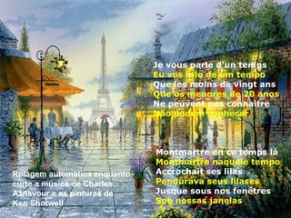 Je vous parle d'un temps
                              Eu vos falo de um tempo
                              Que les moins de vingt ans
                              Que os menores de 20 anos
                              Ne peuvent pas connaitre
                              Não podem conhecer



                              Montmartre en ce temps là
                              Montmartre naquele tempo
Rolagem automática enquanto   Accrochait ses lilas
curte a música de Charles     Pendurava seus lilases
Aznavour e as pinturas de     Jusque sous nos fenêtres
Ken Shotwell                  Sob nossas janelas
 