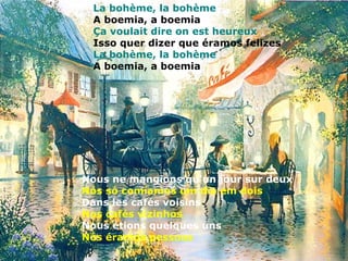La bohème, la bohème
 A boemia, a boemia
 Ça voulait dire on est heureux
 Isso quer dizer que éramos felizes
 La bohème, la bohème
 A boemia, a boemia




Nous ne mangions qu'un jour sur deux
Nós só comíamos um dia em dois
Dans les cafés voisins
Nos cafés vizinhos
Nous étions quelques uns
Nós éramos pessoas
 