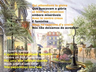 Qui attendions la gloire
                 Que buscavam a glória
                 et bien que miséreux
                 embora miseráveis
                 Avec le ventre creux
                 E famintos
                 Nous ne cessions d'y croire
                 Nós não deixamos de acreditar




Et quand quelque bistrot
E quando em qualquer barzinho
Contre un bon repas chaud
Por uma boa refeição quente
Nous prenait une toile
Nós pegávamos uma tela
 