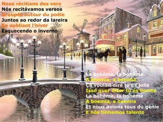 Nous récitions des vers
Nós recitávamos versos
Groupés autour du poêle
Juntos ao redor da lareira
En oubliant l'hiver
Esquecendo o inverno




                             La bohème, la bohème
                             A boemia, a boemia
                             Ça voulait dire tu es jolie
                             Isso quer dizer tu és bonita
                             La bohème, la bohème
                             A boemia, a boemia
                             Et nous avions tous du génie
                             E nós tínhamos talento
 