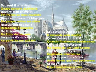 Souvent il m'arrivait
Quase sempre acontecia
Devant mon chevalet
Em frente ao meu cavalete
De passer des nuits blanches
De passar noites em claro
Retouchant le dessin
Retocando o desenho
De la ligne d'un sein          Et ce n'est qu'au matin
Da linha de um seio            E somente pela manhã
Du galbe d'une hanche          Qu'on s'asseyait enfin
Ao perfil de um quadril        Quando finalmente sentávamos
                               Devant un Café-Creme
                               Na frente de um Café-Creme
                               Epuisés mais ravis
                               Esgotados mas felizes
                               Fallait-il que l'on s'aime
                               Acreditando que nos amávamos
                               Et qu'on aime la vie
                               E que amávamos a vida
 