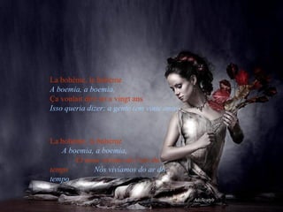 La bohème, la bohème   A boemia, a boemia,   Ça voulait dire on a vingt ans   Isso queria dizer: a gente tem vinte anos La bohème, la bohème   A boemia, a boemia ,   Et nous vivions de l’air du temps   Nós vivíamos do ar do tempo  