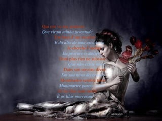 Qui ont vu ma jeunesse  Que viram minha juventude   Em haut d’um escalier   E do alto de uma escadaria  Je cherche l’atelier  Eu procuro o atelier  Dont plus rien ne subsiste  Que não existe mais  Dans son noveau décor  Em sua nova decoração  Montmartre semble triste  Montmartre parece triste  Et les lilas sont morts  E os lilás morreram  