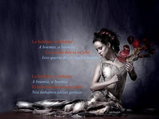 La bohème, la bohème   A boemia, a boemia,   Ça voulait dire tu es jolie   Isso queria dizer: você é bonita La bohème, la bohème   A boemia, a boemia   Et nous avions tous du génie   Nós tínhamos idéias geniais 