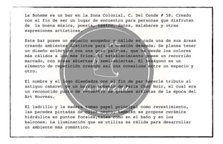 La Boheme es un bar en la Zona Colonial, C. Del Conde # 58. Creado
con el fin de ser un lugar de encuentro para personas que disfruten
de la buena música, poesía, teatro, danza, malabares y otras
expresiones artísticas.
Este bar posee un espacio acogedor y cálido en cada una de sus áreas
creando ambientes distintos para la ocasión deseada. Se planea tener
un diseño ecléctico con una gran paletas, que va desde los colores
más cálidos a los más fríos. El establecimiento posee un recorrido
marcado, con áreas abiertas y semi-abiertas. El hexágono es un
elemento de repetición creando así una conexione entre un espacio y
otro.
El nombre y el logo diseñados con el fin de par hacerle tributo al
antiguo cabaret de un barrio bohemio de Paris Chat Noir, el cual era
un reconocido punto de encuentro de grandes artistas de la época del
Art Nouveau.
El ladrillo y la madera toman papel principal como revestimiento,
las paredes pintadas de color negro, también se propone cerámica
hidráulica en puntos focales,tales como en el baño y en los
balcones. La iluminación que se utiliza es cálida para desarrollar
un ambiente más romántico.
 