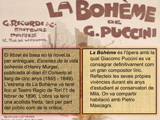 El llibret es basa en la novel.la per entregues, Escenes de la vida bohèmiad'HenryMurger, publicada al diariEl Corsario al llarg de cinc anys (1845 - 1849). L'estrena de La Bohème va tenirlloc al Teatro Regio de Torí l'1 de febrer de 1896. L'obra va tenir una acollidafreda, tant per part del públiccom de la crítica.La Bohèmeésl'òperaamb la qual Giacomo Puccini es va consagrar definitivamentcom un gran compositor líric. Reflecteix les sevespròpiesvivènciesdurantelsanysd'estudiant al conservatori de Milà, On va compartir habitacióamb Pietro Mascagni.