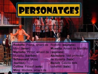 personatgesRodolfo: Poeta, amant de Mimí (tenor) Marcello: Pintor, amant de Musetta (baríton) Schaunard, Músic (baríton) Colline:Filòsof (sota) Mimí: Modista, amant de Rodolfo (soprano) Musetta:Amant de Marcelo (soprano) Alcindoro:Vell protector de Musetta (baix) Benoît:Casolàdelsbohemis (baix) 