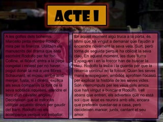 ACTE IEn aquellmomentalgú truca a la porta, ésMimi que ha vingut a demanar que l'ajudin a encendrenovament la seva vela. Surt, però torna de seguida perquè ha oblidat la sevaclau. En aquestmoment, les duesllumss'apaguen i en la foscor han de buscar la clau. Rodolfo la troba i la guarda per que la recerca continuï en la foscor. Quan les sevesmansensopeguen, ambdósaprofitenl'ocasió per explicar la història de les seves vides. Sóninterromputs per les veusdelsamics que han vingut a buscar a Rodolfo, i ellabans que entren, elsadverteix que no està sol i que aviat es reuniràambells, encara que prefereix quedar-se a casa, peròdecideixenmarxar, junts, cantant el seu amor.A les golfesdelsbohemis. Marcello pinta mentre Rodolfo mira per la finestra. Utilitzenelsmanuscrits del drama que estàescrivint Rodolfo per ferfoc. Colline, el filòsof, entra a la peçacongelat i molest per no haverpogut donar la mà a unsllibres. Schaunard, el músic, arriba ambmenjar, fusta, vi i diners, explica alsseuscompanys la font de la sevasobtadariqueses, atendre el lloro d'uncavalleranglès. Decideixen que el millorésutilitzaraquestsdiners per gaudir del barri. Rodolfo no elsacompanyaperquèvoltreballar. 