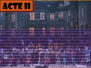ACTE iIAl QuartierLatin. Alscarrershi ha una multitud que es diverteixmentreelsvenedors vociferen seusproductes. Elsamics arriben al CafèMomus, i mentrebeuen i mengenapareixMusetta, acompanyadad'un admirador una mica parc, Alcindoro. Ella intenta de diversesmaneres cridar l'atenció de Marcello, i hoaconsegueixcantant una sensual ària dedicada fingidamente al seunouamant . Fingint un dolor en un peu fa que Alcindorovagi a buscar-li un nouparell, ocasió que Musettaaprofita per reunir-se amb el seuestimatMarcello. Quanelsbohemisdecideixen pagar el compte per a marxar, troben que Schaunards no té proudiners, i decideixencarregar el compte a Alcindoro. Soldats desfilen al carrer, i Marcello i Colline porten a Mussetta en braços i fugen, sota el riurecòmplicedelsespectadors. Quans'hananattots, Alcindoro arriba amb el parell de sabates i éssorprès per l'hostaler que li ordena pagar el compte.
