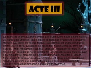 ACTE iiILa duana de Inferm. Duaners arriben a la ciutat. Mimi, notablementmalalta, vol parlar ambMarcello. Ella li explica el difícil que s'hatornat la vida amb Rodolfo. Marcelloliconta que Rodolfo estàdormint en una tavernaonell també viu. Rodolfo, que acaba de despertar i busca Marcello, entra en escena, i Mimiràpidaments'amaga.. Marcello, preocupat per Mimi intenta fer-lo callar, però ella jaho ha escoltattot i es descobreix a si mateixaquan tus violentament. Marcelloelsdeixa per tornar ambMusetta, i Rodolfo i Mimi, a punt de separar-se, declaren novament el seu amor i decideixenromandrejuntsfins que arribil'estació de les flors, la primavera. A la distàncias'escolta la discussió entre Musetta i Marcello.