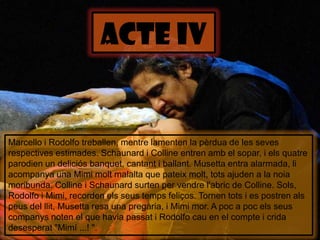 ACTE IvMarcello i Rodolfo treballen, mentre lamenten la pèrdua de les sevesrespectivesestimades. Schaunard i Colline entren amb el sopar, i elsquatre parodien un deliciósbanquet, cantant i ballant. Musetta entra alarmada, liacompanya una Mimimoltmalalta que pateixmolt, totsajuden a la noia moribunda. Colline i Schaunard surten per vendrel'abric de Colline. Sols, Rodolfo i Mimi, recordenelsseustempsfeliços. Tornen tots i es postren alspeus del llit, Musettaresa una pregària, i Mimi mor. A poc a pocelsseuscompanys noten el que haviapassat i Rodolfo cau en el compte i crida desesperat "Mimí ...! ".