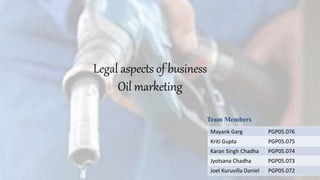 Legal aspects of business 
Oil marketing 
Team Members 
Mayank Garg PGP05.076 
Kriti Gupta PGP05.075 
Karan Singh Chadha PGP05.074 
Jyotsana Chadha PGP05.073 
Joel Kuruvilla Daniel PGP05.072 
 