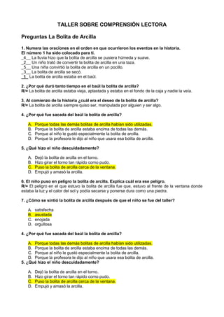 TALLER SOBRE COMPRENSIÓN LECTORA

Preguntas La Bolita de Arcilla

1. Numera las oraciones en el orden en que ocurrieron los eventos en la historia.
El número 1 ha sido colocado para tí.
_4__ La lluvia hizo que la bolita de arcilla se pusiera húmeda y suave.
_2__ Un niño trató de convertir la bolita de arcilla en una taza.
_5__ Una niña convirtió la bolita de arcilla en un pocillo.
_3__ La bolita de arcilla se secó.
_1_ La bolita de arcilla estaba en el baúl.

2. ¿Por qué duró tanto tiempo en el baúl la bolita de arcilla?
R/= La bolita de arcilla estaba vieja, aplastada y estaba en el fondo de la caja y nadie la veía.

3. Al comienzo de la historia ¿cuál era el deseo de la bolita de arcilla?
R/= La bolita de arcilla siempre quiso ser, manipulada por alguien y ser algo.

4. ¿Por qué fue sacada del baúl la bolita de arcilla?

   A.   Porque todas las demás bolitas de arcilla habían sido utilizadas.
   B.   Porque la bolita de arcilla estaba encima de todas las demás.
   C.   Porque al niño le gustó especialmente la bolita de arcilla.
   D.   Porque la profesora le dijo al niño que usara esa bolita de arcilla.

5. ¿Qué hizo el niño descuidadamente?

   A.   Dejó la bolita de arcilla en el torno.
   B.   Hizo girar el torno tan rápido como pudo.
   C.   Puso la bolita de arcilla cerca de la ventana.
   D.   Empujó y amasó la arcilla.

6. El niño puso en peligro la bolita de arcilla. Explica cuál era ese peligro.
R/= El peligro en el que estuvo la bolita de arcilla fue que, estuvo al frente de la ventana donde
estaba la luz y el calor del sol y podía secarse y ponerse dura como una piedra.

7. ¿Cómo se sintió la bolita de arcilla después de que el niño se fue del taller?

   A.   satisfecha
   B.   asustada
   C.   enojada
   D.   orgullosa

4. ¿Por qué fue sacada del baúl la bolita de arcilla?

    A. Porque todas las demás bolitas de arcilla habían sido utilizadas.
    B. Porque la bolita de arcilla estaba encima de todas las demás.
    C. Porque al niño le gustó especialmente la bolita de arcilla.
    D. Porque la profesora le dijo al niño que usara esa bolita de arcilla.
5. ¿Qué hizo el niño descuidadamente?

   A.   Dejó la bolita de arcilla en el torno.
   B.   Hizo girar el torno tan rápido como pudo.
   C.   Puso la bolita de arcilla cerca de la ventana.
   D.   Empujó y amasó la arcilla.
 