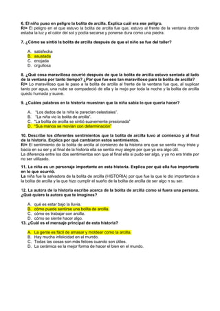 6. El niño puso en peligro la bolita de arcilla. Explica cuál era ese peligro.
R/= El peligro en el que estuvo la bolita de arcilla fue que, estuvo al frente de la ventana donde
estaba la luz y el calor del sol y podía secarse y ponerse dura como una piedra.

7. ¿Cómo se sintió la bolita de arcilla después de que el niño se fue del taller?

    A.   satisfecha
    B.   asustada
    C.   enojada
    D.   orgullosa

8. ¿Qué cosa maravillosa ocurrió después de que la bolita de arcilla estuvo sentada al lado
de la ventana por tanto tiempo? ¿Por qué fue eso tan maravilloso para la bolita de arcilla?
R/= Lo maravilloso que le paso a la bolita de arcilla al frente de la ventana fue que, al suplicar
tanto por agua, una nube se compadeció de ella y la mojo por toda la noche y la bolita de arcilla
quedo humada y suave.

9. ¿Cuáles palabras en la historia muestran que la niña sabía lo que quería hacer?

    A.    “Los dedos de la niña le parecían celestiales”.
    B.    “La niña vio la bolita de arcilla”.
    C.   “La bolita de arcilla se sintió suavemente presionada”
    D.   “Sus manos se movían con determinación”

10. Describe los diferentes sentimientos que la bolita de arcilla tuvo al comienzo y al final
de la historia. Explica por qué cambiaron estos sentimientos.
R/= El sentimiento de la bolita de arcilla al comienzo de la historia era que se sentía muy triste y
bacía en su ser y al final de la historia ella se sentía muy alegre por que ya era algo útil.
La diferencia entre los dos sentimientos son que al final ella si pudo ser algo, y ya no era triste por
no ser utilizado.
11. La niña es un personaje importante en esta historia. Explica por qué ella fue importante
en lo que ocurrió.
La niña fue la salvadora de la bolita de arcilla (HISTORIA) por que fue la que le dio importancia a
la bolita de arcilla y la que hizo cumplir el sueño de la bolita de arcilla de ser algo n su ser.

12. La autora de la historia escribe acerca de la bolita de arcilla como si fuera una persona.
¿Qué quiere la autora que te imagines?

    A. qué es estar bajo la lluvia.
    B. cómo puede sentirse una bolita de arcilla.
    C. cómo es trabajar con arcilla.
    D. cómo se siente hacer algo.
13. ¿Cuál es el mensaje principal de esta historia?

    A.   La gente es fácil de amasar y moldear como la arcilla.
    B.   Hay mucha infelicidad en el mundo.
    C.   Todas las cosas son más felices cuando son útiles.
    D.   La cerámica es la mejor forma de hacer el bien en el mundo.
Bolita
 