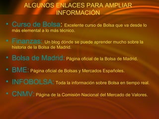 ALGUNOS ENLACES PARA AMPLIAR INFORMACIÓN Curso de Bolsa :  Excelente curso de Bolsa que va desde lo más elemental a lo más técnico. Finanzas:  Un blog dónde se puede aprender mucho sobre la historia de la Bolsa de Madrid. Bolsa de Madrid:   Página oficial de la Bolsa de Madrid. BME:   Página oficial de Bolsas y Mercados Españoles. INFOBOLSA:   Toda la información sobre Bolsa en tiempo real. CNMV:   Página de la Comisión Nacional del Mercado de Valores. 