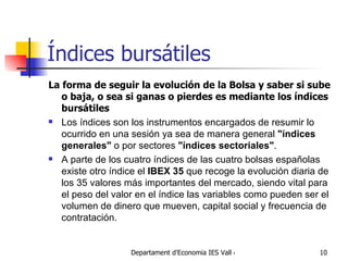 Índices bursátiles La forma de seguir la evolución de la Bolsa y saber si sube o baja, o sea si ganas o pierdes es mediante los índices bursátiles Los índices son los instrumentos encargados de resumir lo ocurrido en una sesión ya sea de manera general  "índices generales"  o por sectores  "índices sectoriales" .  A parte de los cuatro índices de las cuatro bolsas españolas existe otro índice el  IBEX 35  que recoge la evolución diaria de los 35 valores más importantes del mercado, siendo vital para el peso del valor en el índice las variables como pueden ser el volumen de dinero que mueven, capital social y frecuencia de contratación. 