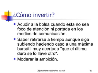 ¿Cómo invertir? Acudir a la bolsa cuando esta no sea foco de atención ni portada en los medios de comunicación.  Saber retirarse a tiempo aunque siga subiendo haciendo caso a una máxima bursátil muy acertada "que el último duro se lo lleve otro".  Moderar la ambición.  