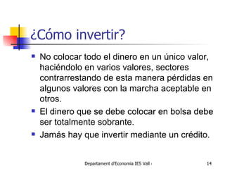 ¿Cómo invertir? No colocar todo el dinero en un único valor, haciéndolo en varios valores, sectores contrarrestando de esta manera pérdidas en algunos valores con la marcha aceptable en otros.  El dinero que se debe colocar en bolsa debe ser totalmente sobrante.  Jamás hay que invertir mediante un crédito.  