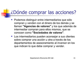 ¿Dónde comprar las acciones? Podemos distinguir entre intermediarios que sólo compran y venden con el dinero de los demás y se llaman  "Agencias de valores"  y los que además de intermediar compran para ellos mismos, que se conocen como  "Sociedades de valores" .  Los intermediarios pueden aconsejar a sus clientes sobre comprar una acción u otra a través de los departamentos de asesoramiento al inversor en los que indican lo que debe comprar y vender.  