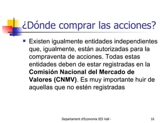¿Dónde comprar las acciones? Existen igualmente entidades independientes que, igualmente, están autorizadas para la compraventa de acciones. Todas estas entidades deben de estar registradas en la  Comisión Nacional del Mercado de Valores (CNMV) . Es muy importante huir de aquellas que no estén registradas 