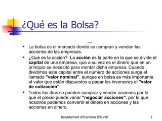 ¿Qué es la Bolsa?     La bolsa es el mercado donde se compran y venden las acciones de las empresas.  ¿Qué es la acción?  La  acción  es la parte en la que se divide el  capital  de una empresa, que a su vez es el dinero que en un principio se necesitó para montar dicha empresa. Cuando dividimos este capital entre el número de acciones surge el llamado  "valor nominal" , aunque en bolsa es más importante el valor que están dispuestos a pagar los inversores el  "valor de cotización" .  Todos los días se pueden comprar y vender acciones por lo que el precio puede variar  "negociar acciones" , por lo que nosotros podemos convertir el dinero en acciones y las acciones en dinero. 