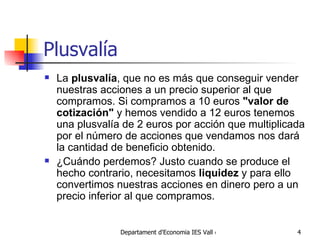Plusvalía L a  plusvalía , que no es más que conseguir vender nuestras acciones a un precio superior al que compramos. Si compramos a 1 0   euros   "valor de cotización"  y hemos vendido a  12 euros  tenemos una plusvalía de  2 euros  por acción que multiplicada por el número de acciones que vendamos nos dará la cantidad de beneficio obtenido.  ¿Cuándo perdemos? Justo cuando se produce el hecho contrario, necesitamos  liquidez  y para ello convertimos nuestras acciones en dinero pero a un precio inferior al que compramos. 