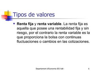 Tipos de valores R enta fija  y  renta variable . La renta fija es aquella que posee una rentabilidad fija y sin riesgo, por el contrario la renta variable es la que proporciona la bolsa con continuas fluctuaciones o cambios en las cotizaciones.  