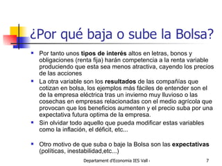¿Por qué baja o sube la Bolsa? Por tanto unos  tipos de interés  altos en letras, bonos y obligaciones (renta fija) harán competencia a la renta variable produciendo que esta sea menos atractiva, cayendo los precios de las acciones La otra variable son los  resultados  de las compañías que cotizan en bolsa, los ejemplos más fáciles de entender son el de la empresa eléctrica tras un invierno muy lluvioso o las cosechas en empresas relacionadas con el medio agrícola que provocan que los beneficios aumenten y el precio suba por una expectativa futura optima de la empresa. Sin olvidar todo aquello que pueda modificar estas variables como la inflación, el déficit, etc... Otro motivo de que suba o baje la Bolsa son las  expectativas  (políticas, inestabilidad,etc...) 