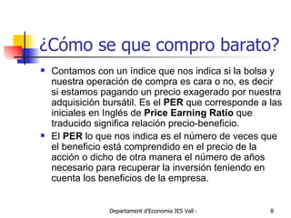 ¿Cómo se que compro barato? Contamos con un índice que nos indica si la bolsa y nuestra operación de compra es cara o no, es decir si estamos pagando un precio exagerado por nuestra adquisición bursátil. Es el  PER  que corresponde a las iniciales en Inglés de  Price Earning Ratio  que traducido significa relación precio-beneficio. El  PER  lo que nos indica es el número de veces que el beneficio está comprendido en el precio de la acción o dicho de otra manera el número de años necesario para recuperar la inversión teniendo en cuenta los beneficios de la empresa. 