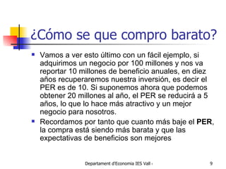 ¿Cómo se que compro barato? Vamos a ver esto último con un fácil ejemplo, si adquirimos un negocio por 100 millones y nos va reportar 10 millones de beneficio anuales, en diez años recuperaremos nuestra inversión, es decir el PER es de 10. Si suponemos ahora que podemos obtener 20 millones al año, el PER se reducirá a 5 años, lo que lo hace más atractivo y un mejor negocio para nosotros. Recordamos por tanto que cuanto más baje el  PER , la compra está siendo más barata y que las expectativas de beneficios son mejores 