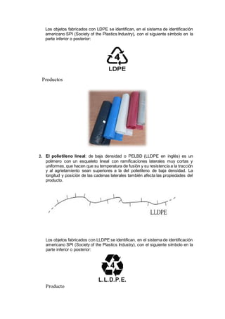Los objetos fabricados con LDPE se identifican, en el sistema de identificación
americano SPI (Society of the Plastics Industry), con el siguiente símbolo en la
parte inferior o posterior:
Productos
2. El polietileno lineal: de baja densidad o PELBD (LLDPE en inglés) es un
polímero con un esqueleto lineal con ramificaciones laterales muy cortas y
uniformes, que hacen que su temperatura de fusión y su resistencia a la tracción
y al agrietamiento sean superiores a la del polietileno de baja densidad. La
longitud y posición de las cadenas laterales también afecta las propiedades del
producto.
Los objetos fabricados con LLDPE se identifican, en el sistema de identificación
americano SPI (Society of the Plastics Industry), con el siguiente símbolo en la
parte inferior o posterior:
Producto
 