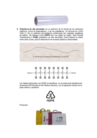 3. Polietileno de alta densidad: es un polímero de la familia de los polímeros
olefínicos (como el polipropileno), o de los polietilenos. Su fórmula es (-CH2-
CH2-) n. Es un polímero termoplástico conformado por unidades repetitivas
de etileno. Se designa como HDPE (por sus siglas en inglés, High Density
Polyethylene) o PEAD (polietileno de alta densidad). Este material se utiliza,
entre otras cosas, para la elaboración de envases plásticos desechables.
Los objetos fabricados con HDPE se identifican, en el sistema de identificación
americano SPI (Society of the Plastics Industry), con el siguiente símbolo en la
parte inferior o posterior:
Productos
 