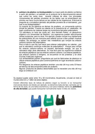 5. polímero de plástico no biodegradable:La mayor parte de plástico se fabrica
a partir del petróleo y el petroleo es el producto de la descomposición natural
que sufren los seres vivos durante millones de años. Los principales
componentes del petróleo provienen de los lípidos que se ensamblaron por
primera vez hace mucho tiempo en las células de los organismos. Entonces la
pregunta es, si el plástico derivado del petróleo proviene de un biomaterial, ¿por
qué no es biodegradables?
La mayoría de los plásticos se derivan de propileno, un componente químico
simple de petróleo. Cuando se calienta en la presencia de un catalizador, da
lugar a polímeros de cadenas largas de monómeros llamados polipropileno.
“La naturaleza no hace las cosas así”, dice Kenneth Peters, un geoquímico
orgánico a la Universidad de Stanford. Los organismos pueden descomponer
ciertas sustancias, pero no otras. Por ejemplo, pueden romper muy rápidamente
los polisacáridos de una manzana para obtener azúcar o bien pueden masticar
madera. Sin embargo, no existen vías metabólicas que rompan los enlaces
carbono-carbono del polipropileno.
Pero si todo lo que hay que hacer para obtener polipropileno es calentar, ¿por
qué la naturaleza construye moléculas de polipropileno? Porque para romper
los enlaces carbono-carbono se requiere demasiada energía, así que la
naturaleza elige otras alternativas. Es más fácil para los organismos sintetizar
los enlaces peptídicos que los enlaces carbono-carbono. Los enlaces peptídicos,
que enlazan carbono a nitrógeno, se encuentran en las proteínas y en otras
muchas moléculas orgánicas.
Los ambientalistas podrían preguntarse por qué los fabricantes de plásticos no
utilizan enlaces peptídicos para construirpolímeros en lugar de enlaces carbono-
carbono.
Por desgracia, los enlaces peptídicos tendrían una vida útil muy corta. El frasco
de ketchup de descompondría antes de acabarlo.
Algunos productos de plástico desechables que no necesitan una vida útil muy
larga se sintetizan con
Su espesor puede variar entre 18 y 30 micrómetros. Anualmente, circulan en todo el
mundo entre 0,5 y 1 billón de estos objetos.
Existen diferentes tipos de bolsas de plástico según su función: si es transportar
mercancías desde una tienda por ejemplo, se denomina bolsa de tipo camiseta, por la
forma de las asas, es una bolsa económica y con poco material, hecha de polietileno
de alta densidad, que puede transportar normalmente hasta 12 kilos de víveres.
 
