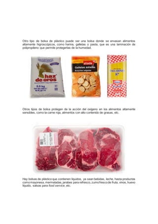 Otro tipo de bolsa de plástico puede ser una bolsa donde se envasan alimentos
altamente higroscópicos, como harina, galletas o pasta, que es una laminación de
polipropileno que permite protegerlas de la humedad.
Otros tipos de bolsa protegen de la acción del oxígeno en los alimentos altamente
sensibles, como la carne roja, alimentos con alto contenido de grasas, etc.
Hay bolsas de plástico que contienen líquidos, ya sean bebidas, leche, hasta productos
comomayonesa, mermeladas,jarabes para refresco, zumofrescode fruta, vinos, huevo
líquido, salsas para food service, etc.
 