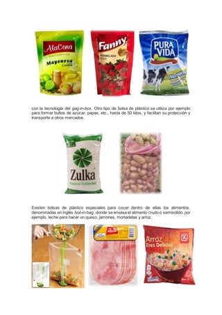 con la tecnología del gag-in-box. Otro tipo de bolsa de plástico se utiliza por ejemplo
para formar bultos de azúcar, papas, etc., hasta de 50 kilos, y facilitan su protección y
transporte a otros mercados.
Existen bolsas de plástico especiales para cocer dentro de ellas los alimentos,
denominadas en inglés boil-in-bag, donde se envasa el alimento crudo o semisólido, por
ejemplo, leche para hacer un queso, jamones, mortadelas y arroz.
 