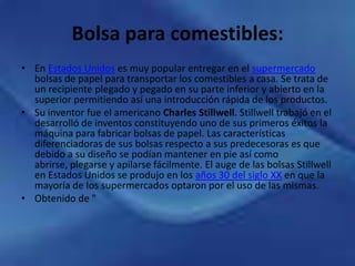 Bolsa para comestibles:En Estados Unidos es muy popular entregar en el supermercado bolsas de papel para transportar los comestibles a casa. Se trata de un recipiente plegado y pegado en su parte inferior y abierto en la superior permitiendo así una introducción rápida de los productos.Su inventor fue el americano Charles Stillwell. Stillwell trabajó en el desarrolló de inventos constituyendo uno de sus primeros éxitos la máquina para fabricar bolsas de papel. Las características diferenciadoras de sus bolsas respecto a sus predecesoras es que debido a su diseño se podían mantener en pie así como abrirse, plegarse y apilarse fácilmente. El auge de las bolsas Stillwell en Estados Unidos se produjo en los años 30 del siglo XX en que la mayoría de los supermercados optaron por el uso de las mismas.Obtenido de "