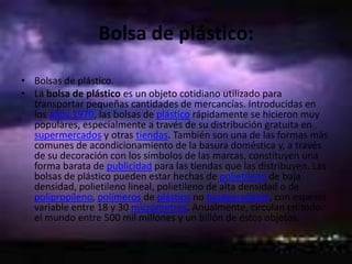 Bolsa de plástico:Bolsas de plástico.La bolsa de plástico es un objeto cotidiano utilizado para transportar pequeñas cantidades de mercancías. Introducidas en los años 1970, las bolsas de plástico rápidamente se hicieron muy populares, especialmente a través de su distribución gratuita en supermercados y otras tiendas. También son una de las formas más comunes de acondicionamiento de la basura doméstica y, a través de su decoración con los símbolos de las marcas, constituyen una forma barata de publicidad para las tiendas que las distribuyen. Las bolsas de plástico pueden estar hechas de polietileno de baja densidad, polietileno lineal, polietileno de alta densidad o de polipropileno, polímeros de plástico no biodegradable, con espesor variable entre 18 y 30 micrómetros. Anualmente, circulan en todo el mundo entre 500 mil millones y un billón de estos objetos.