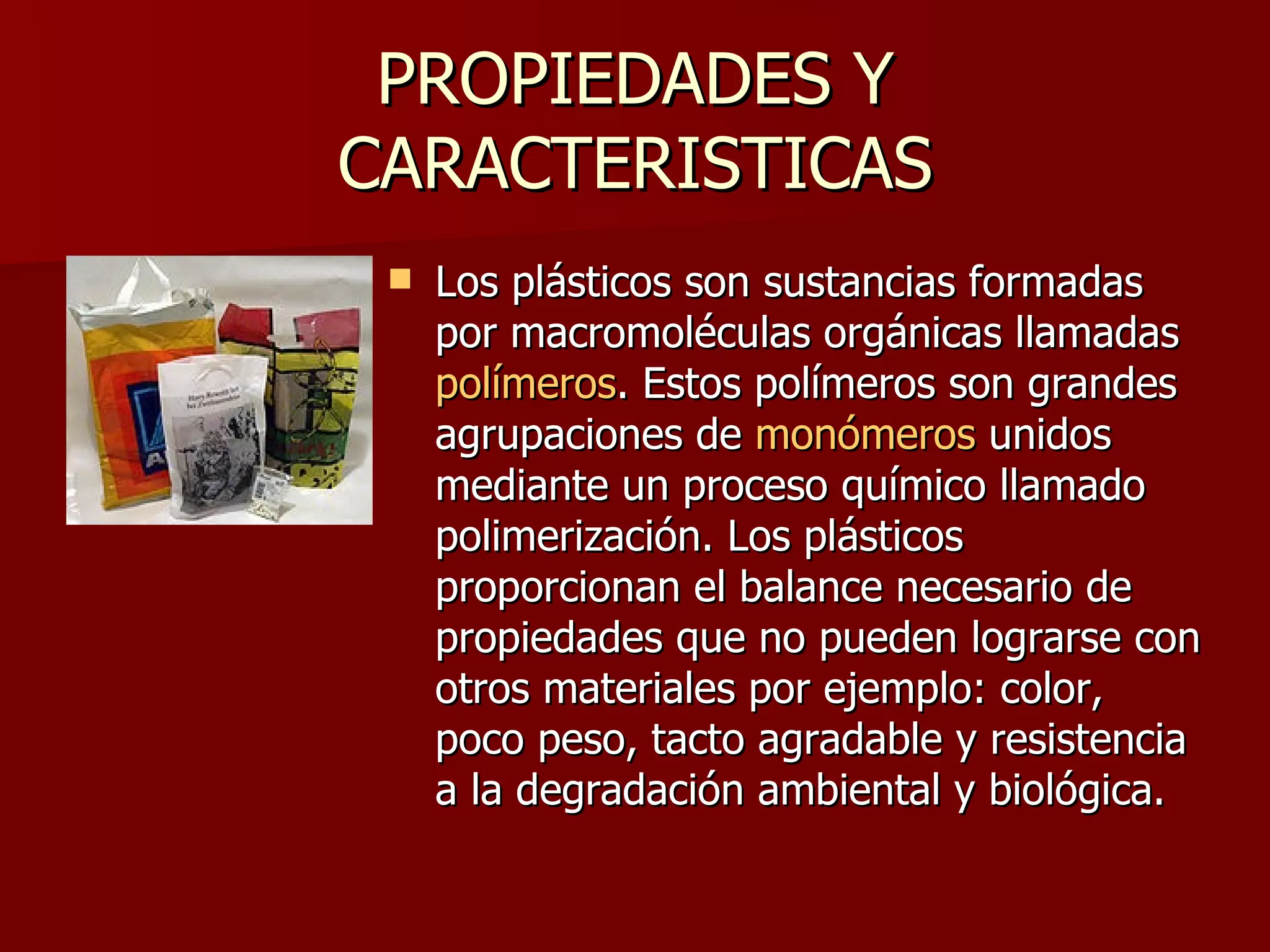 PROPIEDADES Y CARACTERISTICAS Los plásticos son sustancias formadas por macromoléculas orgánicas llamadas  polímeros . Estos polímeros son grandes agrupaciones de  monómeros  unidos mediante un proceso químico llamado polimerización. Los plásticos proporcionan el balance necesario de propiedades que no pueden lograrse con otros materiales por ejemplo: color, poco peso, tacto agradable y resistencia a la degradación ambiental y biológica. 