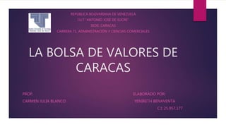 LA BOLSA DE VALORES DE
CARACAS
REPÚBLICA BOLIVARIANA DE VENEZUELA
I.U.T “ANTONIO JOSÉ DE SUCRE”
SEDE: CARACAS
CARRERA 71. ADMINISTRACIÓN Y CIENCIAS COMERCIALES
PROF: ELABORADO POR:
CARMEN JULIA BLANCO YENIRETH BENAVENTA
C.I: 25.957.177
 