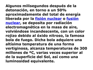 Algunos milisegundos después de la detonación, en torno a un 50% aproximadamente del total de energía liberada por la  fisión nuclear  o  fusión nuclear , se deposita por radiación electromagnética en la masa de aire, volviéndose incandescente, con un color rojizo debido al óxido nitroso, la famosa bola de fuego. Dicha bola adquiere una altísima temperatura de una forma vertiginosa, alcanza temperaturas de 300 millones de ºC, varias veces superior al de la superficie del Sol, así como una luminosidad equivalente. 