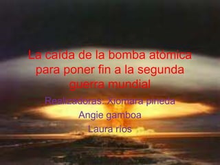 La caída de la bomba atómica
 para poner fin a la segunda
       guerra mundial
  Realizadoras: Xiomara pineda
         Angie gamboa
           Laura ríos
 