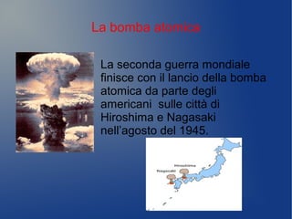 La bomba atomica
La seconda guerra mondiale
finisce con il lancio della bomba
atomica da parte degli
americani sulle città di
Hiroshima e Nagasaki
nell’agosto del 1945.
 