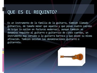 QUE ES EL REQUINTO?
Es un instrumento de la familia de la guitarra, también llamado
guitarrico, de tamaño menor que aquella y que posee cuatro cuerdas
de tripa (o nailon en facturas modernas), aunque también se
denomina requinto al guitarro o guitarrico de cinco cuerdas, un
instrumento muy cercano a la guitarra barroca y que posee su misma
afinación. También existen las denominaciones guitarró o
guitarreta.
 