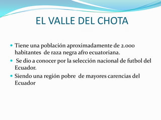EL VALLE DEL CHOTA

 Tiene una población aproximadamente de 2.000
  habitantes de raza negra afro ecuatoriana.
 Se dio a conocer por la selección nacional de futbol del
  Ecuador.
 Siendo una región pobre de mayores carencias del
  Ecuador
 