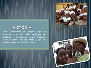 Esta comunidad de negros llego a
Ecuador en el siglo XVII traído por los
jesuitas y mercedarios para trabajar
como esclavos en las minas y en las
plantaciones de caña de azúcar.
 