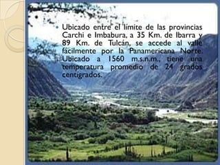    Ubicado entre el límite de las provincias
    Carchi e Imbabura, a 35 Km. de Ibarra y
    89 Km. de Tulcán, se accede al valle
    fácilmente por la Panamericana Norte.
    Ubicado a 1560 m.s.n.m., tiene una
    temperatura promedio de 24 grados
    centígrados.
 